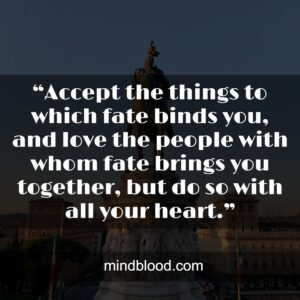 “Accept the things to which fate binds you, and love the people with whom fate brings you together, but do so with all your heart.”