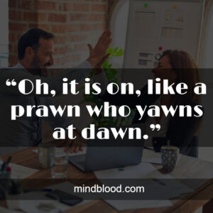 “Oh, it is on, like a prawn who yawns at dawn.”