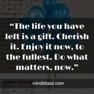 “The life you have left is a gift. Cherish it. Enjoy it now, to the fullest. Do what matters, now.”
