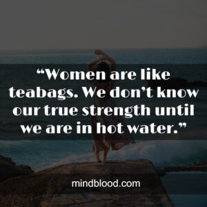 “Women are like teabags. We don’t know our true strength until we are in hot water.” – Eleanor Roosevelt.”