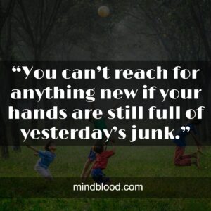 “You can’t reach for anything new if your hands are still full of yesterday’s junk.”