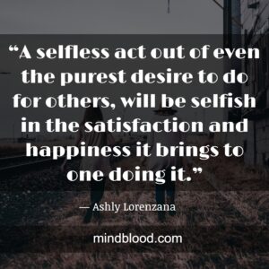 “A selfless act out of even the purest desire to do for others, will be selfish in the satisfaction and happiness it brings to one doing it.”