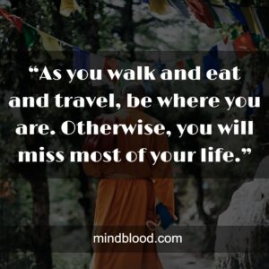 “As you walk and eat and travel, be where you are. Otherwise, you will miss most of your life.”