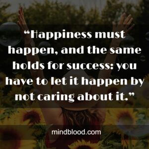 “Happiness must happen, and the same holds for success: you have to let it happen by not caring about it.”