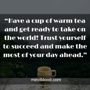 “Have a cup of warm tea and get ready to take on the world! Trust yourself to succeed and make the most of your day ahead.”