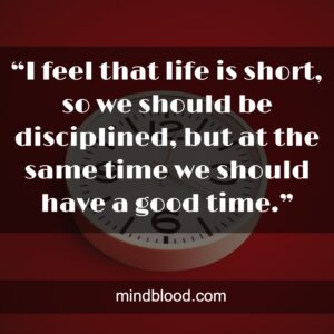 “I feel that life is short, so we should be disciplined, but at the same time we should have a good time.”