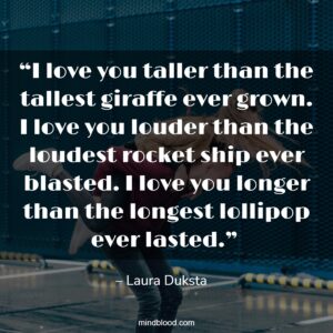 “I love you taller than the tallest giraffe ever grown. I love you louder than the loudest rocket ship ever blasted. I love you longer than the longest lollipop ever lasted.” 