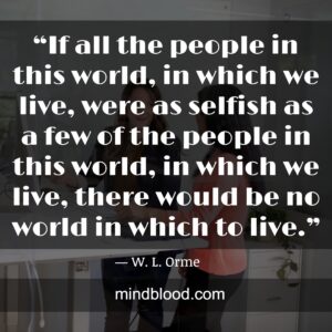 “If all the people in this world, in which we live, were as selfish as a few of the people in this world, in which we live, there would be no world in which to live.”