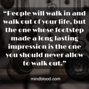 “People will walk in and walk out of your life, but the one whose footstep made a long lasting impression is the one you should never allow to walk out.”