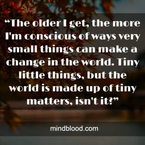 “The older I get, the more I'm conscious of ways very small things can make a change in the world. Tiny little things, but the world is made up of tiny matters, isn't it?”