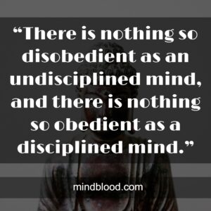 “There is nothing so disobedient as an undisciplined mind, and there is nothing so obedient as a disciplined mind.”
