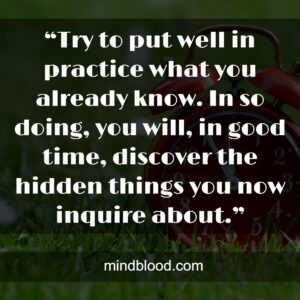 “Try to put well in practice what you already know. In so doing, you will, in good time, discover the hidden things you now inquire about.”