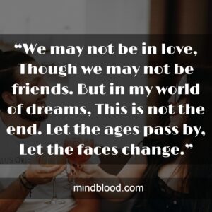 “We may not be in love, Though we may not be friends. But in my world of dreams, This is not the end. Let the ages pass by, Let the faces change.”