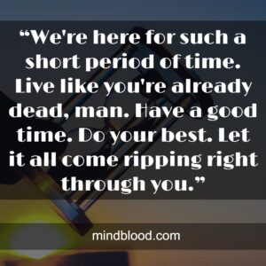 “We're here for such a short period of time. Live like you're already dead, man. Have a good time. Do your best. Let it all come ripping right through you.”