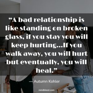 A bad relationship is like standing on broken glass, if you stay you will keep hurting…If you walk away, you will hurt but eventually, you will heal.