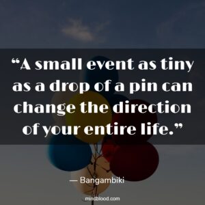 “A small event as tiny as a drop of a pin can change the direction of your entire life.”