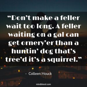 “Don’t make a feller wait too long. A feller waiting on a gal can get ornery’er than a huntin’ dog that’s tree’d it’s a squirrel.”