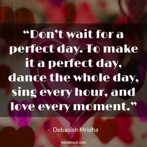 “Don’t wait for a perfect day. To make it a perfect day, dance the whole day, sing every hour, and love every moment.”