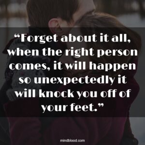 “Forget about it all, when the right person comes, it will happen so unexpectedly it will knock you off of your feet.”