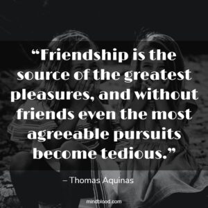 “Friendship is the source of the greatest pleasures, and without friends even the most agreeable pursuits become tedious.”