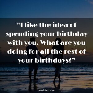 “I like the idea of spending your birthday with you. What are you doing for all the rest of your birthdays?”