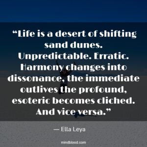  “Life is a desert of shifting sand dunes. Unpredictable. Erratic. Harmony changes into dissonance, the immediate outlives the profound, esoteric becomes cliched. And vice versa.”