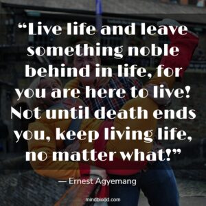 “Live life and leave something noble behind in life, for you are here to live! Not until death ends you, keep living life, no matter what!”