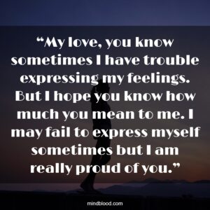 “My love, you know sometimes I have trouble expressing my feelings. But I hope you know how much you mean to me. I may fail to express myself sometimes but I am really proud of you.”