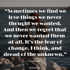  “Sometimes we find we love things we never thought we wanted. And then we regret that we never wanted them at all. It’s the fear of change, I think, and dread of the unknown.”