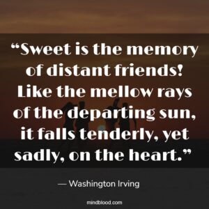 “Sweet is the memory of distant friends! Like the mellow rays of the departing sun, it falls tenderly, yet sadly, on the heart.” 