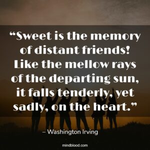 “Sweet is the memory of distant friends! Like the mellow rays of the departing sun, it falls tenderly, yet sadly, on the heart.”