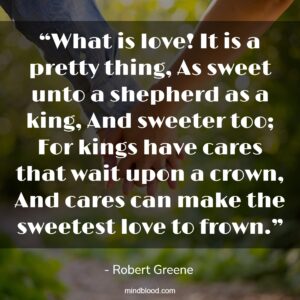 “What is love! It is a pretty thing, As sweet unto a shepherd as a king, And sweeter too; For kings have cares that wait upon a crown, And cares can make the sweetest love to frown.”