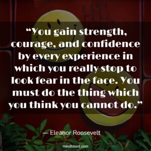  “You gain strength, courage, and confidence by every experience in which you really stop to look fear in the face. You must do the thing which you think you cannot do.”