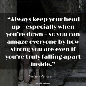  “Always keep your head up – especially when you’re down – so you can amaze everyone by how strong you are even if you’re truly falling apart inside.