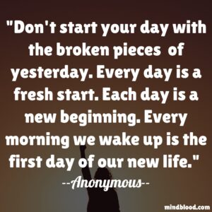 Don't start your day with the broken pieces  of yesterday. Every day is a fresh start. Each day is a new beginning. Every morning we wake up is the first day of our new life