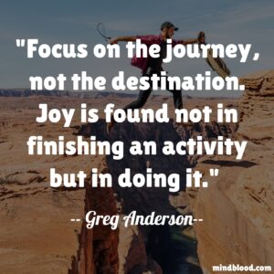 Focus on the journey, not the destination. Joy is found not in finishing an activity but in doing it.