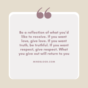 Be a reflection of what you’d like to receive. If you want love, give love. If you want truth, be truthful. If you want respect, give respect. What you give out will return to you