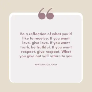 Be a reflection of what you’d like to receive. If you want love, give love. If you want truth, be truthful. If you want respect, give respect. What you give out will return to you