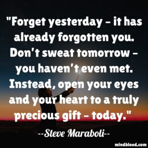 Forget yesterday – it has already forgotten you. Don’t sweat tomorrow – you haven’t even met. Instead, open your eyes and your heart to a truly precious gift – today.