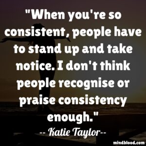 When you're so consistent, people have to stand up and take notice. I don't think people recognise or praise consistency enough