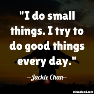 I do small things. I try to do good things every day.