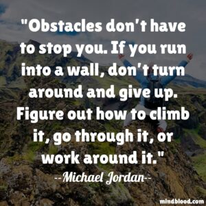 Obstacles don’t have to stop you. If you run into a wall, don’t turn around and give up. Figure out how to climb it, go through it, or work around it.