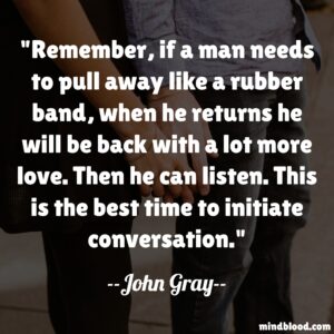 Remember, if a man needs to pull away like a rubber band, when he returns he will be back with a lot more love. Then he can listen. This is the best time to initiate conversation.