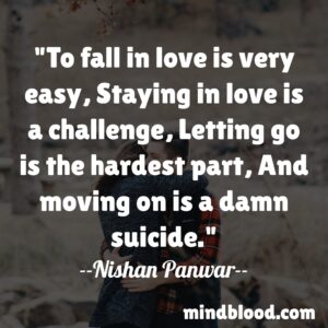 To fall in love is very easy, Staying in love is a challenge, Letting go is the hardest part, And moving on is a damn suicide.