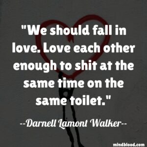 We should fall in love. Love each other enough to shit at the same time on the same toilet.