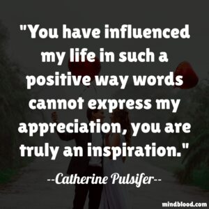 "You have influenced my life in such a positive way words cannot express my appreciation, you are truly an inspiration."