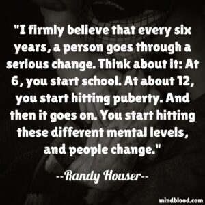 I firmly believe that every six years, a person goes through a serious change. Think about it: At 6, you start school. At about 12, you start hitting puberty. And then it goes on. You start hitting these different mental levels, and people change.