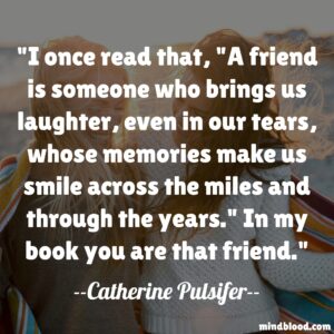 I once read that, "A friend is someone who brings us laughter, even in our tears, whose memories make us smile across the miles and through the years." In my book you are that friend.