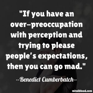 If you have an over-preoccupation with perception and trying to please people’s expectations, then you can go mad.