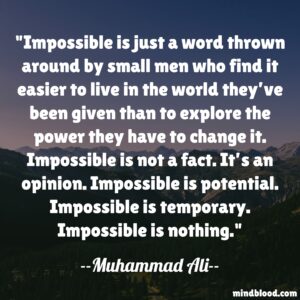Impossible is just a word thrown around by small men who find it easier to live in the world they’ve been given than to explore the power they have to change it. Impossible is not a fact. It’s an opinion. Impossible is potential. Impossible is temporary. Impossible is nothing